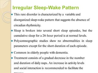 Irregular Sleep-Wake Pattern
⚫ This rare disorder is characterized by a variable and
disorganized sleep-wake pattern that suggests the absence of
circadian rhythmicity.
⚫ Sleep is broken into several short sleep episodes, but the
cumulative sleep for a 24-hour period is at normal levels.
⚫ Polysomnographic studies show no abnormalities in sleep
parameters except for the short duration of each episode.
⚫ Common in elderly people with dementia.
⚫ Treatment consists of a gradual decrease in the number
and duration of daily naps. An increase in activity levels
and social interaction is recommended to facilitate the
 