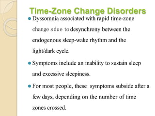 Time-Zone Change Disorders
⚫ Dyssomnia associated with rapid time-zone
change sdue todesynchrony between the
endogenous sleep-wake rhythm and the
light/dark cycle.
⚫ Symptoms include an inability to sustain sleep
and excessive sleepiness.
⚫ For most people, these symptoms subside after a
few days, depending on the number of time
zones crossed.
 