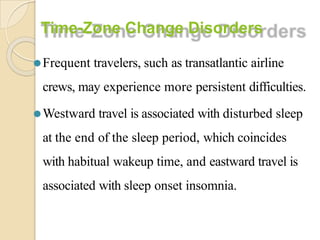 Time-Zone Change Disorders
⚫Frequent travelers, such as transatlantic airline
crews, may experience more persistent difficulties.
⚫Westward travel is associated with disturbed sleep
at the end of the sleep period, which coincides
with habitual wakeup time, and eastward travel is
associated with sleep onset insomnia.
 