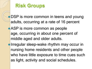 Risk Groups
⚫DSP is more common in teens and young
adults, occurring at a rate of 16 percent
⚫ASP is more common as people
age, occurring in about one percent of
middle aged and older adults.
⚫Irregular sleep-wake rhythm may occur in
nursing home residents and other people
who have little exposure to time cues such
as light, activity and social schedules.
 