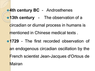 ⚫4th century BC - Androsthenes
⚫13th century - The observation of a
circadian or diurnal process in humans is
mentioned in Chinese medical texts .
⚫1729 - The first recorded observation of
an endogenous circadian oscillation by the
French scientist Jean-Jacques d'Ortous de
Mairan
 