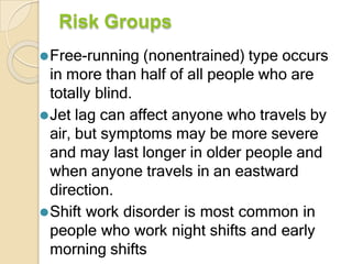Risk Groups
⚫Free-running (nonentrained) type occurs
in more than half of all people who are
totally blind.
⚫Jet lag can affect anyone who travels by
air, but symptoms may be more severe
and may last longer in older people and
when anyone travels in an eastward
direction.
⚫Shift work disorder is most common in
people who work night shifts and early
morning shifts
 