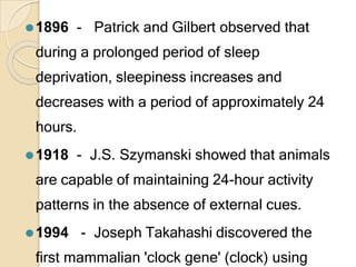 ⚫1896 - Patrick and Gilbert observed that
during a prolonged period of sleep
deprivation, sleepiness increases and
decreases with a period of approximately 24
hours.
⚫1918 - J.S. Szymanski showed that animals
are capable of maintaining 24-hour activity
patterns in the absence of external cues.
⚫1994 - Joseph Takahashi discovered the
first mammalian 'clock gene' (clock) using
 