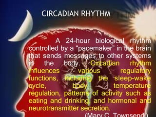 CIRCADIAN RHYTHM
A 24-hour biological rhythm
controlled by a “pacemaker” in the brain
that sends messages to other systems
in the body. Circadian rhythm
influences various regulatory
functions, including the sleep–wake
cycle, body temperature
regulation, patterns of activity such as
eating and drinking, and hormonal and
neurotransmitter secretion.
 