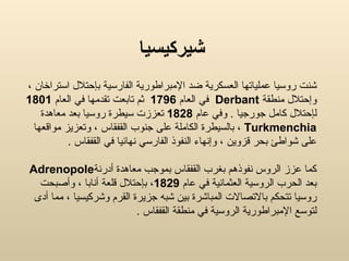 شيركيسيا شنت  روسيا  ع ملياتها العسكرية ضد الإمبراطورية الفارسية بإحتلال استراخان ،  و إحتلال منطقة  Derbant   في العام  1796   ثم تابعت تقدمها في العام  1801   ل إحتلال كامل جورجيا  .   و في عام  1828   تعززت سيطرة روسيا بعد معاهدة  Turkmenchia   ،  بالس يطرة  ال كاملة على  جنوب القفقاس   ، وتعزيز مواقعها على شواطئ بحر قزوين ، وإنهاء النفوذ الفارسي نهائيا في القفقاس  . كما عزز  الروس  نفوذهم ب غرب القفقاس بموجب معاهدة أدرنة Adrenopole   بعد  الحرب الروسية العثمانية في عام  1829 ،  ب إحتلال قلعة أنابا ، وأصبحت روسيا تتحكم بالاتصالات المباشرة بين شبه جزيرة القرم وشركيسيا ،  مما  أدى  ل توسع الإمبراطورية الروسية في منطقة القفقاس   . 