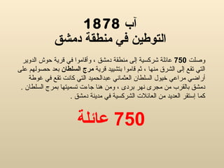 آب  1878 التوطين في منطقة دمشق وصل ت  750   عائلة شركسية إلى منطقة دمشق ، وأقاموا في قرية حوش الدوير التي تقع إلى الشرق منها ، ثم قاموا بتشييد قرية  مرج السلطان  بعد حصولهم على أراضي مراعي خيول السلطان العثماني عبدالحميد التي كانت تقع في غوطة دمشق بالقرب من مجرى نهر بردى ، ومن هنا جاءت تسميتها بمرج السلطان  .  كما إستقر العديد من العائلات الشركسية في مدينة دمشق  . 750  عائلة 
