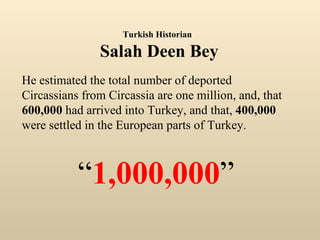 He estimated the total number of deported Circassians from Circassia are one million, and, that  600,000  had arrived into Turkey, and that,  400,000  were settled in the European parts of Turkey. “ 1,000,000 ” Turkish Historian   Salah Deen Bey 