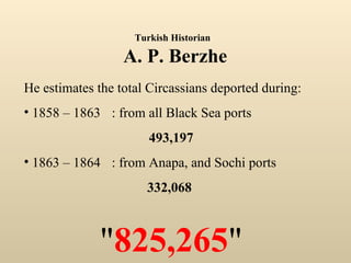 He estimates the total Circassians deported during: 1858 – 1863 : from all Black Sea ports 493,197 1863 – 1864 : from Anapa, and Sochi ports 332,068  " 825,265 " Turkish Historian   A. P. Berzhe 
