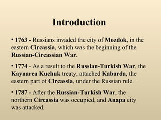 Introduction 1763 -  Russians invaded the city of  Mozdok , in the eastern  Circassia , which was the beginning of the  Russian-Circassian War .  1774  - As a result to the  Russian-Turkish War , the  Kaynarca Kuchuk  treaty, attached  Kabarda , the eastern part of  Circassia , under the Russian rule. 1787 -  After the  Russian-Turkish War , the northern  Circassia  was occupied, and  Anapa  city   was attacked. 