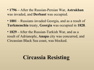 Circassia Resisting 1796 –  After the Russian-Persian War,  Astrakhan  was invaded, and  Derbant  was occupied.  1801  – Russians invaded Georgia, and as a result of  Turkmenchia  treaty,  Georgia  was occupied in  1828 . 1829  - After the Russian-Turkish War, and as a result of Adrianople,  Anapa  city was concurred, and Circassian Black Sea coast, was blocked. 