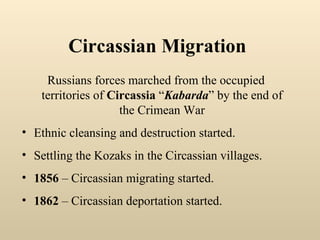 Russians forces marched from the occupied territories of  Circassia  “ Kabarda ” by the end of the Crimean War Ethnic cleansing and destruction started. Settling the Kozaks in the Circassian villages. 1856  – Circassian migrating started. 1862  – Circassian deportation started .   Circassian Migration 