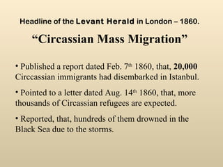 Published a report dated Feb. 7 th  1860, that,  20,000  Circcassian immigrants had disembarked in Istanbul. Pointed to a letter dated Aug. 14 th  1860, that, more thousands of Circassian refugees are expected. Reported, that, hundreds of them drowned in the Black Sea due to the storms. Headline of the  Levant Herald  in London – 1860.   “Circassian Mass Migration” 
