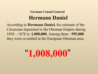 According to  Hermann Daniel , his estimate of the Circassian depurated to the Ottoman Empire during 1856 – 1878 is:  1,008,000.  Among them :  595,000  they were re-settled in the European Ottoman area. “ 1,008,000 ” German Consul General   Hermann Daniel 