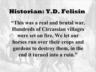 Historian: Y.D. Felisin   “ This was a real and brutal war. Hundreds of Circassian villages were set on fire. We let our horses run over their crops and gardens to destroy them, in the end it turned into a ruin.” 