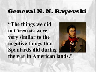 General N. N. Rayevski   “ The things we did  in Circassia were  very similar to the negative things that Spaniards did during the war in American lands.” 