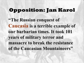 Opposition: Jan Karol “ The Russian conquest of  Caucasia  is a terrible example of our barbarian times. It took 101 years of military terror and massacre to break the resistance of the Caucasian Mountaineers” 
