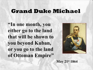 Grand Duke Michael   “ In one month, you  either go to the land that will be shown to you beyond Kuban,  or you go to the land of Ottoman Empire”  May 21 st  1864 