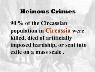 Heinous Crimes 90 % of the Circassian population in  Circassia  were killed, died of artificially imposed hardship, or sent into exile on a mass scale .   