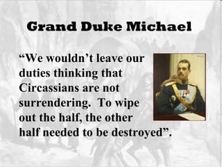 Grand Duke Michael   “ We wouldn’t leave our  duties thinking that  Circassians are not  surrendering.  To wipe out the half, the other half needed to be destroyed”. 