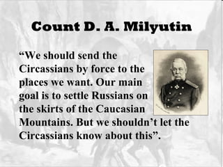 Count D. A. Milyutin “ We should send the  Circassians by force to the places we want. Our main goal is to settle Russians on the skirts of the Caucasian Mountains. But we shouldn’t let the Circassians know about this”. 