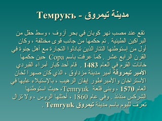 مدينة  تيمروق  -  Темрукъ   تقع  عند مصب  نهر كوبان في بحر آزوف ، وسط حقل من البراكين الطينية  .   تم حكمها من جانب قوى مختلفة  ،  وكان أول  من إستوطنها ا لتتار الذين  تبادل وا  التجارة مع  أ هل جنوة في القرن الرابع عشر  .  كما عرفت باسم  Copa  حين حكمها خانات القرم في العام  1483  .  قام أحد  كبار  أمراء  القبردي   الأمير تيمروقة  أمير مدينة مزداوق ، الذي كان صهرا  لخان ا لآستراخان والأمبراطور إيفان الرهيب ، بالإستيلاء عل يها في العام  1570  ،  وبنى قلعة  Temryuk ، حيث استوطنها الشركس  منذئذ  .   و في  عام   1860  ، أحتلها الروس  ،  و لا تزال  تعرف لليوم باسم  مدينة  تيمرو ق   Temryuk   . 