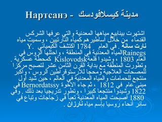 مدينة  كيسلافودسك  -  Нартсанэ اشتهرت بينابيع مياهها المعدنية والتي عرفها الشركس القدماء  من خلال  اساطيرهم  ك مياه النارتيين  ،  وسميت مياه  نارت سانة   .  في العام  1784  اكتشف  الكيميائي  Y. Rainegs المياه المعدنية في المنطقة ، واحتلها الروس في العام  1803  ، وشيدوا قلعة Kislovodsk  كمحطة  عسكرية  .  وتطورت المنطقة مع بداية القرن الثامن عشر لتصبح مركزا للمصحات العلاجية ومحجا للارستوقراطين الروس ، و أكبر منتجع للحمامات والمياه المعدنية في العالم ، حين شيد أول مبنى  عام  في  1812  ،   ثم جاء الاخوة   Bernordatssy   في  1822  وشيد وا  منتجعا  كبيرا ،  وتطور  تدريجيا بعد ذلك  .  وفي  1880  أصبحت المياه  المعدنية  تعب أ  في زجاجات وتباع في سائر أنحاء روسيا بإسم مياه  نارزان   .   