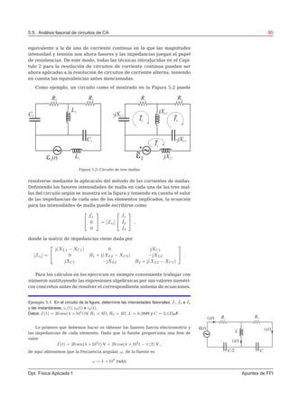 5.5. Análisis fasorial de circuitos de CA 85
equivalente a la de uno de corriente continua en la que las magnitudes
intensidad y tensión son ahora fasores y las impedancias juegan el papel
de resistencias. De este modo, todas las técnicas introducidas en el Capí-
tulo 2 para la resolución de circuitos de corriente continua pueden ser
ahora aplicadas a la resolución de circuitos de corriente alterna, teniendo
en cuenta las equivalencias antes mencionadas.
Como ejemplo, un circuito como el mostrado en la Figura 5.2 puede
Figura 5.2: Circuito de tres mallas
resolverse mediante la aplicación del método de las corrientes de mallas.
Deﬁniendo los fasores intensidades de malla en cada una de las tres mal-
las del circuito según se muestra en la ﬁgura y teniendo en cuenta el valor
de las impedancias de cada uno de los elementos implicados, la ecuación
para las intensidades de malla puede escribirse como


˜E1
0
0

 = [Zij]


˜I1
˜I2
˜I3

 ,
donde la matriz de impedancias viene dada por
[Zij] =


j(XL1 − XC1) 0 jXC1
0 R1 + j(XL2 − XC2) −jXL2
jXC1 −jXL2 R2 + j(XL2 − XC1)

 .
Para los cálculos en los ejercicios es siempre conveniente trabajar con
números sustituyendo las expresiones algebraicas por sus valores numéri-
cos concretos antes de resolver el correspondiente sistema de ecuaciones.
Ejemplo 5.1 En el circuito de la ﬁgura, determine las intensidades fasoriales, ˜I1, ˜I2 e ˜I3
y las instantáneas, i1(t), i2(t) e i3(t).
Datos: E(t) = 20 sen(4 ×104
t)V, R1 = 8Ω, R2 = 4Ω, L = 0,2mH y C = 3,125µF .
Lo primero que debemos hacer es obtener los fasores fuerza electromotriz y
las impedancias de cada elemento. Dado que la fuente proporciona una fem de
valor
E(t) = 20 sen(4 ×104
t) V = 20 cos(4 ×104
t − π/2) V ,
de aquí obtenemos que la frecuencia angular, ω, de la fuente es
ω = 4 ×104
rad/s
Dpt. Física Aplicada 1 Apuntes de FFI
 