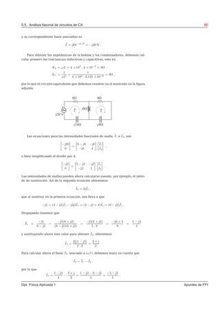 5.5. Análisis fasorial de circuitos de CA 86
y su correspondiente fasor asociadao es
˜E = 20e−jπ/2
= −j20 V .
Para obtener las impedancias de la bobina y los condensadores, debemos cal-
cular primero las reactancias inductivas y capacitivas, esto es,
XL = ωL = 4 ×104
· 2 ×10−4
= 8Ω
XC =
1
ωC
=
1
4 ×104 · 3,125 ×10−6
= 8Ω ,
por lo que el circuito equivalente que debemos resolver es el mostrado en la ﬁgura
adjunta.
Las ecuaciones para las intensidades fasoriales de malla, ˜I1 e ˜I2, son
»
−j20
0
–
=
»
8 − j8 −j8
−j8 4
– »
˜I1
˜I2
–
,
o bien simpliﬁcando al dividir por 4:
»
−j5
0
–
=
»
2 − j2 −j2
−j2 1
– »
˜I1
˜I2
–
.
Las intensidades de mallas pueden ahora calcularse usando, por ejemplo, el méto-
do de sustitución. Así de la segunda ecuación obtenemos
˜I2 = 2j ˜I1 ,
que al sustituir en la primera ecuación, nos lleva a que
−j5 = (2 − j2)˜I1 − j2j2˜I1 = (2 − j2 + 4)˜I1 = (6 − j2)˜I1 .
Despejando tenemos que
˜I1 =
−j5
6 − j2
=
−j5(6 + j2)
(6 − j2)(6 + j2)
=
−j5(6 + j2)
5 · 8
=
−j6 + 2
8
=
1 − j3
4
y sustituyendo ahora este valor para obtener ˜I2, obtenemos
˜I2 =
2j(1 − j3)
2 · 2
=
3 + j
2
.
Para calcular ahora el fasor ˜I3, asociado a i3(t), debemos tener en cuenta que
˜I3 = ˜I1 − ˜I2 ,
por lo que
˜I3 =
1 − j3
4
−
3 + j
2
=
1 − j3 − 6 − j2
4
=
−5 − j5
4
.
Dpt. Física Aplicada 1 Apuntes de FFI
 