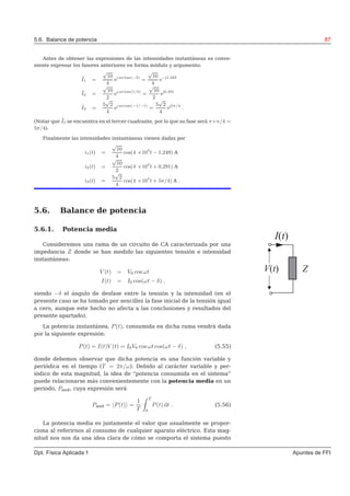 5.6. Balance de potencia 87
Antes de obtener las expresiones de las intensidades instantáneas es conve-
niente expresar los fasores anteriores en forma módulo y argumento:
˜I1 =
√
10
4
ej arctan(−3)
=
√
10
4
e−j1,249
˜I2 =
√
10
2
ej arctan(1/3)
=
√
10
2
ej0,291
˜I3 =
5
√
2
4
ej arctan(−1/−1)
=
5
√
2
4
ej5π/4
.
(Notar que ˜I3 se encuentra en el tercer cuadrante, por lo que su fase será π+π/4 =
5π/4).
Finalmente las intensidades instantáneas vienen dadas por
i1(t) =
√
10
4
cos(4 ×104
t − 1,249) A
i2(t) =
√
10
2
cos(4 ×104
t + 0,291) A
i3(t) =
5
√
2
4
cos(4 ×104
t + 5π/4) A .
5.6. Balance de potencia
5.6.1. Potencia media
Consideremos una rama de un circuito de CA caracterizada por una
I t( )
ZV t( )
impedancia Z donde se han medido las siguientes tensión e intensidad
instantáneas:
V (t) = V0 cos ωt
I(t) = I0 cos(ωt − δ) ,
siendo −δ el ángulo de desfase entre la tensión y la intensidad (en el
presente caso se ha tomado por sencillez la fase inicial de la tensión igual
a cero, aunque este hecho no afecta a las conclusiones y resultados del
presente apartado).
La potencia instantánea, P(t), consumida en dicha rama vendrá dada
por la siguiente expresión:
P(t) = I(t)V (t) = I0V0 cos ωt cos(ωt − δ) , (5.55)
donde debemos observar que dicha potencia es una función variable y
periódica en el tiempo (T = 2π/ω). Debido al carácter variable y per-
iódico de esta magnitud, la idea de “potencia consumida en el sistema”
puede relacionarse más convenientemente con la potencia media en un
periodo, Pmed, cuya expresión será
Pmed = P(t) =
1
T
T
0
P(t) dt . (5.56)
La potencia media es justamente el valor que usualmente se propor-
ciona al referirnos al consumo de cualquier aparato eléctrico. Esta mag-
nitud nos nos da una idea clara de cómo se comporta el sistema puesto
Dpt. Física Aplicada 1 Apuntes de FFI
 