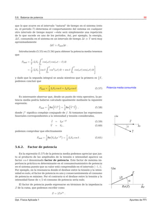 5.6. Balance de potencia 88
que lo que ocurre en el intervalo “natural” de tiempo en el sistema (esto
es, el periodo T ) determina el comportamiento del sistema en cualquier
otro intervalo de tiempo mayor —éste será simplemente una repetición
de lo que sucede en uno de los periodos. Así, por ejemplo, la energía,
∆E, consumida en el sistema en un intervalo de tiempo ∆t ≫ T será muy
aproximadamente
∆E ≃ Pmed∆t .
Introduciendo (5.55) en (5.56) para obtener la potencia media tenemos
que
Pmed =
1
T
I0V0
T
0
cos(ωt) cos(ωt − δ) dt
=
1
T
I0V0 cos δ
T
0
cos2
(ωt) dt + sen δ
T
0
cos(ωt) sen(ωt) dt
y dado que la segunda integral se anula mientras que la primera es 1
2 T ,
podemos concluir que
Potencia media consumidaPmed =
1
2
I0V0 cos δ = IefVef cos δ . (5.57)
Es interesante observar que, desde un punto de vista operativo, la po-
tencia media podría haberse calculado igualmente mediante la siguiente
expresión:
Pmed =
1
2
Re ˜V ˜I∗
=
1
2
Re ˜V ∗ ˜I , (5.58)
donde f∗
signiﬁca complejo conjugado de f. Si tomamos las expresiones
fasoriales correspondientes a la intensidad y tensión consideradas,
˜I = I0e−jδ
(5.59)
˜V = V0 , (5.60)
podemos comprobar que efectivamente
Pmed =
1
2
Re V0I0e−jδ
=
1
2
I0V0 cos δ . (5.61)
5.6.2. Factor de potencia
En la expresión (5.57) de la potencia media podemos apreciar que jun-
to al producto de las amplitudes de la tensión e intensidad aparece un
factor cos δ denominado factor de potencia. Este factor de máxima im-
portancia práctica es determinante en el consumo/suministro de potencia
en el sistema puesto que su valor está comprendido en el intervalo [−1, 1].
Por ejemplo, en la resonancia donde el desfase entre la tensión y la inten-
sidad es nulo, el factor de potencia es uno y consecuentemente el consumo
de potencia es máximo. Por el contrario si el desfase entre la tensión y la
intensidad fuese de π/2 el consumo de potencia sería nulo.
El factor de potencia puede expresarse en términos de la impedancia
Z de la rama, que podemos escribir como
Z = |Z|ejα
.
Dpt. Física Aplicada 1 Apuntes de FFI
 