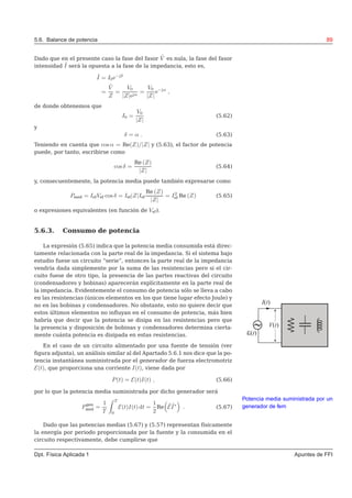 5.6. Balance de potencia 89
Dado que en el presente caso la fase del fasor ˜V es nula, la fase del fasor
intensidad ˜I será la opuesta a la fase de la impedancia, esto es,
˜I = I0e−jδ
=
˜V
Z
=
V0
|Z|ejα
=
V0
|Z|
e−jα
,
de donde obtenemos que
I0 =
V0
|Z|
(5.62)
y
δ = α . (5.63)
Teniendo en cuenta que cos α = Re(Z)/|Z| y (5.63), el factor de potencia
puede, por tanto, escribirse como
cos δ =
Re (Z)
|Z|
(5.64)
y, consecuentemente, la potencia media puede también expresarse como
Pmed = IefVef cos δ = Ief|Z|Ief
Re (Z)
|Z|
= I2
ef Re (Z) (5.65)
o expresiones equivalentes (en función de Vef).
5.6.3. Consumo de potencia
La expresión (5.65) indica que la potencia media consumida está direc-
tamente relacionada con la parte real de la impedancia. Si el sistema bajo
estudio fuese un circuito “serie”, entonces la parte real de la impedancia
vendría dada simplemente por la suma de las resistencias pero si el cir-
cuito fuese de otro tipo, la presencia de las partes reactivas del circuito
(condensadores y bobinas) aparecerán explícitamente en la parte real de
la impedancia. Evidentemente el consumo de potencia sólo se lleva a cabo
en las resistencias (únicos elementos en los que tiene lugar efecto Joule) y
no en las bobinas y condensadores. No obstante, esto no quiere decir que
estos últimos elementos no inﬂuyan en el consumo de potencia, más bien
habría que decir que la potencia se disipa en las resistencias pero que
la presencia y disposición de bobinas y condensadores determina cierta-
mente cuánta potencia es disipada en estas resistencias.
En el caso de un circuito alimentado por una fuente de tensión (ver
ﬁgura adjunta), un análisis similar al del Apartado 5.6.1 nos dice que la po-
tencia instantánea suministrada por el generador de fuerza electromotriz
E(t), que proporciona una corriente I(t), viene dada por
P(t) = E(t)I(t) , (5.66)
por lo que la potencia media suministrada por dicho generador será
Potencia media suministrada por un
generador de femPgen
med =
1
T
T
0
E(t)I(t) dt =
1
2
Re ˜E ˜I∗
. (5.67)
Dado que las potencias medias (5.67) y (5.57) representan físicamente
la energía por periodo proporcionada por la fuente y la consumida en el
circuito respectivamente, debe cumplirse que
Dpt. Física Aplicada 1 Apuntes de FFI
 
