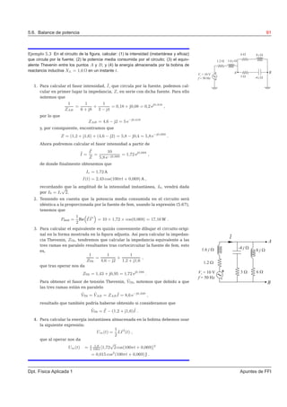 5.6. Balance de potencia 91
Ejemplo 5.3 En el circuito de la ﬁgura, calcular: (1) la intensidad (instantánea y eﬁcaz)
que circula por la fuente; (2) la potencia media consumida por el circuito; (3) el equiv-
alente Thevenin entre los puntos A y B; y (4) la energía almacenada por la bobina de
reactancia inductiva XL = 1,6 Ω en un instante t.
1. Para calcular el fasor intensidad, ˜I, que circula por la fuente, podemos cal-
cular en primer lugar la impedancia, Z, en serie con dicha fuente. Para ello
notemos que
1
ZAB
=
1
6 + j8
+
1
3 − j4
= 0,18 + j0,08 = 0,2 ej0,418
,
por lo que
ZAB = 4,6 − j2 = 5 e−j0,418
y, por consiguiente, encontramos que
Z = (1,2 + j1,6) + (4,6 − j2) = 5,8 − j0,4 = 5,8 e−j0,069
.
Ahora podremos calcular el fasor intensidad a partir de
˜I =
˜E
Z
=
10
5,8 e−j0,069
= 1,72 ej0,069
,
de donde ﬁnalmente obtenemos que
Ie = 1,72 A
I(t) = 2,43 cos(100πt + 0,069) A ,
recordando que la amplitud de la intensidad instantánea, I0, vendrá dada
por I0 = Ie
√
2.
2. Teniendo en cuenta que la potencia media consumida en el circuito será
idéntica a la proporcionada por la fuente de fem, usando la expresión (5.67),
tenemos que
Pmed =
1
2
Re
“
˜E ˜I∗
”
= 10 × 1,72 × cos(0,069) = 17,16 W .
3. Para calcular el equivalente es quizás conveniente dibujar el circuito origi-
nal en la forma mostrada en la ﬁgura adjunta. Así para calcular la impedan-
cia Thevenin, ZTH, tendremos que calcular la impedancia equivalente a las
tres ramas en paralelo resultantes tras cortocircuitar la fuente de fem, esto
es,
1
ZTH
=
1
4,6 − j2
+
1
1,2 + j1,6
,
que tras operar nos da
ZTH = 1,43 + j0,95 = 1,72 ej0,588
.
Para obtener el fasor de tensión Thevenin, ˜VTH, notemos que debido a que
las tres ramas están en paralelo
˜VTH = ˜VAB = ZAB
˜I = 8,6 e−j0,349
,
resultado que también podría haberse obtenido si consideramos que
˜VTH = ˜E − (1,2 + j1,6)˜I .
4. Para calcular la energía instantánea almacenada en la bobina debemos usar
la siguiente expresión:
Um(t) =
1
2
LI2
(t) ,
que al operar nos da
Um(t) = 1
2
1,6
100π
[1,72
√
2 cos(100πt + 0,069)]2
= 0,015 cos2
(100πt + 0,069) J .
Dpt. Física Aplicada 1 Apuntes de FFI
 