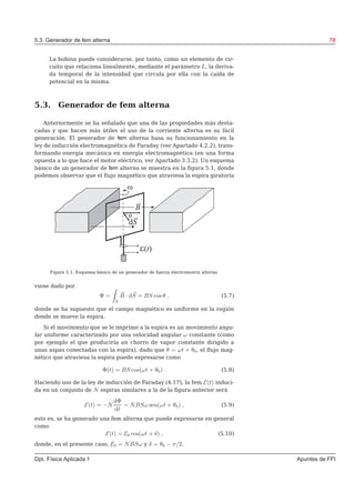 5.3. Generador de fem alterna 78
La bobina puede considerarse, por tanto, como un elemento de cir-
cuito que relaciona linealmente, mediante el parámetro L, la deriva-
da temporal de la intensidad que circula por ella con la caída de
potencial en la misma.
5.3. Generador de fem alterna
Anteriormente se ha señalado que una de las propiedades más desta-
cadas y que hacen más útiles el uso de la corriente alterna es su fácil
generación. El generador de fem alterna basa su funcionamiento en la
ley de inducción electromagnética de Faraday (ver Apartado 4.2.2), trans-
formando energía mecánica en energía electromagnética (en una forma
opuesta a lo que hace el motor eléctrico, ver Apartado 3.3.2). Un esquema
básico de un generador de fem alterna se muestra en la ﬁgura 5.1, donde
podemos observar que el ﬂujo magnético que atraviesa la espira giratoria
B
dS
e( )t
w
q
Figura 5.1: Esquema básico de un generador de fuerza electromotriz alterna.
viene dado por
Φ =
S
B · dS = BS cos θ , (5.7)
donde se ha supuesto que el campo magnético es uniforme en la región
donde se mueve la espira.
Si el movimiento que se le imprime a la espira es un movimiento angu-
lar uniforme caracterizado por una velocidad angular ω constante (como
por ejemplo el que produciría un chorro de vapor constante dirigido a
unas aspas conectadas con la espira), dado que θ = ωt + θ0, el ﬂujo mag-
nético que atraviesa la espira puede expresarse como
Φ(t) = BS cos(ωt + θ0) . (5.8)
Haciendo uso de la ley de inducción de Faraday (4.17), la fem E(t) induci-
da en un conjunto de N espiras similares a la de la ﬁgura anterior será
E(t) = −N
dΦ
dt
= NBSω sen(ωt + θ0) , (5.9)
esto es, se ha generado una fem alterna que puede expresarse en general
como
E(t) = E0 cos(ωt + δ) , (5.10)
donde, en el presente caso, E0 = NBSω y δ = θ0 − π/2.
Dpt. Física Aplicada 1 Apuntes de FFI
 
