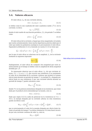5.4. Valores eﬁcaces 79
5.4. Valores eﬁcaces
El valor eﬁcaz, Ief, de una corriente alterna,
I(t) = I0 cos(ωt + δ) , (5.11)
se deﬁne como la raíz cuadrada del valor cuadrático medio I2
(t) de la
corriente, es decir,
Ief = I2(t) , (5.12)
donde el valor medio de una función periódica, f(t), de periodo T se deﬁne
como
f(t) =
1
T
T
0
f(t) dt . (5.13)
El valor eﬁcaz de la corriente, al igual que otras magnitudes circuitales
que varíen armónicamente, tiene mucha importancia práctica dado que el
valor que miden los polímetros analógicos es precisamente el valor eﬁcaz.
Siguiendo la deﬁnición (5.12) y teniendo en cuenta (5.13) se tiene que
I2
ef = I2
0 cos2
(ωt + δ) =
1
T
I2
0
T
0
cos2
(ωt + δ) dt =
I2
0
2
,
por lo que el valor eﬁcaz se relaciona con la amplitud, I0, de la corriente
mediante la siguiente expresión:
Valor eﬁcaz de la corriente alterna
Ief =
I0
√
2
. (5.14)
Análogamente, el valor eﬁcaz de cualquier otra magnitud que varíe ar-
mónicamente en el tiempo se deﬁne como la amplitud de dicha magnitud
dividida por
√
2.
Es interesante observar que el valor eﬁcaz, Ief, de una corriente al-
terna, I(t) = I0 cos(ωt + δ), que recorre una resistencia R es justamente
el valor de la intensidad de la corriente continua que produce el mismo
efecto Joule durante un periodo de tiempo T . La energía WCA disipada por
efecto Joule en una resistencia R por una corriente alterna durante un
periodo de tiempo T puede calcularse como
WCA =
T
0
P(t) dt , (5.15)
donde P(t) es la potencia instantánea disipada en la resistencia, que viene
dada por el producto de la intensidad por la tensión, esto es:
P(t) = I(t)V (t) . (5.16)
Dado que según (5.2) la caída de potencial en la resistencia es V (t) =
RI(t), la energía disipada por la corriente alterna en esta resistencia
puede escribirse como
WCA = I2
0 R
T
0
cos2
(ωt + δ) dt = I2
0 R
T
2
= I2
efRT , (5.17)
que es precisamente el valor de la energía disipada por efecto Joule du-
rante un periodo de tiempo T en dicha resistencia R si ésta fuese recorri-
da por una corriente continua de valor Ief, esto es,
WCC = I2
efRT . (5.18)
Dpt. Física Aplicada 1 Apuntes de FFI
 