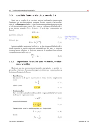 5.5. Análisis fasorial de circuitos de CA 80
5.5. Análisis fasorial de circuitos de CA
Dado que el estudio de la corriente alterna implica el tratamiento de
funciones con una dependencia temporal de tipo armónica, la introduc-
ción de los fasores asociados a estas funciones simpliﬁcará enormemente
el cálculo matemático necesario. Tal y como se explica en el Apéndice B.2,
a una función armónica I(t) = I0 cos(ωt + δ) se le hace corresponder un
fasor ˜I:
I(t) ↔ ˜I ,
que viene dado por
Fasor ˜I asociado a
I(t) = I0 cos(ωt + δ)
˜I = I0ejδ
, (5.19)
de modo que
I(t) = Re ˜Iejωt
. (5.20)
Las propiedades básicas de los fasores se discuten en el Apéndice B.2,
donde también se muestra que una propiedad muy útil para el presente
tema es la que relaciona la derivada temporal de una función armónica
con su fasor asociado, esto es,
dI(t)
dt
↔ jω ˜I . (5.21)
5.5.1. Expresiones fasoriales para resitencia, conden-
sador y bobina
Haciendo uso de las relaciones fasoriales apropiadas es posible ex-
presar las relaciones fundamentales para resistencias, condensadores y
bobinas en la siguiente forma:
Resistencia.
La relación (5.2) puede expresarse en forma fasorial simplemente
como
˜I =
˜V
R
, (5.22)
o bien como
˜V = R˜I . (5.23)
Condensador.
Para el condensador, haciendo uso de la propiedad (5.21), la relación
(5.5) puede expresarse como
˜I = jωC ˜V , (5.24)
o equivalentemente
˜V =
1
jωC
˜I . (5.25)
La expresión anterior suele también escribirse como
˜V = −jXC
˜I , (5.26)
donde
XC =
1
ωC
(5.27)
Dpt. Física Aplicada 1 Apuntes de FFI
 