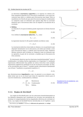 5.5. Análisis fasorial de circuitos de CA 81
se denomina reactancia capacitiva y se expresa en ohmios (Ω).
Esta magnitud depende de la frecuencia tendiendo a cero para fre-
cuencias muy altas y a inﬁnito para frecuencias muy bajas. Esto se
maniﬁesta en el hecho de que para frecuencias bajas el condensador
se comporta como un elemento que apenas deja ﬂuir la corriente
mientras que a frecuencias altas casi no impide la circulación de la
corriente.
Bobina.
La relación (5.21) para la bobina puede expresarse en forma fasorial
como
˜V = jωL ˜I . (5.28)
Si se deﬁne la reactancia inductiva, XL, como
XL = ωL , (5.29)
la expresión fasorial (5.28) puede también escribirse como
˜V = jXL
˜I . (5.30)
La reactancia inductiva viene dada en ohmios y es un parámetro que
depende linealmente con la frecuencia, de modo que tiende a cero
para frecuencias bajas y a inﬁnito para frecuencias altas. Podemos
aﬁrmar entonces que la bobina se comporta como un elemento que
se opondría al paso de la corriente a medida que la frecuencia de
ésta aumenta.
Es interesante observar que las relaciones tensión/intensidad 2
para el
condensador y la bobina fueron expresadas en el Apartado 5.2 mediante
expresiones diferenciales han podido ser ahora reescritas como simples
expresiones algebraicas mediante el uso de sus fasores asociados. Es más,
se ha encontrado que el fasor ˜V siempre puede relacionarse linealmente
con el fasor ˜I mediante un parámetro genérico Z,
˜V = Z ˜I , (5.31)
que denominaremos impedancia y que, en general, es un número com-
plejo (notar que no es un fasor) que toma los siguientes valores para el
caso de resistencias, condensadores y bobinas:
Z =



R Resistencia
−jXC Condensador
jXL Bobina .
(5.32)
Impedancia de una resistencia, con-
densador y bobina
5.5.2. Reglas de Kirchhoff
Las reglas de Kirchhoff junto con las relaciones tensión/intensidad en
los distintos elementos que constituyen los circuitos nos permitirán de-
terminar el comportamiento de las magnitudes eléctricas en corriente al-
terna. Las reglas de Kirchhoff fueron introducidas en el Capítulo 2 para
2
Recordemos que tensión es sinónimo de diferencia de potencial y de voltaje.
Dpt. Física Aplicada 1 Apuntes de FFI
 