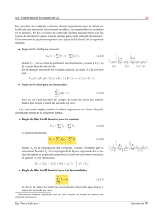 5.5. Análisis fasorial de circuitos de CA 82
los circuitos de corriente continua, donde suponíamos que se había es-
tablecido una situación estacionaria (es decir, las magnitudes no variaban
en el tiempo). En los circuitos de corriente alterna supondremos que las
reglas de Kirchhoff siguen siendo válidas para cada instante de tiempo3
.
En consecuencia podemos expresar las reglas de Kirchhoff de la siguiente
manera:
◮ Regla de Kirchhoff para la tensión:
V12(t) =
j
Vj(t) −
i
Ei(t) , (5.33)
donde Vj(t) es la caída de potencial en el elemento j-ésimo y Ei(t) es
la i-esima fem del recorrido.
En el ejemplo mostrado en la ﬁgura adjunta, la regla (5.33) nos dice
que
V12(t) = [V1(t) − V2(t) + V3(t) + V4(t)] − [−E1(t) + E2(t)] .
◮ Regla de Kirchhoff para las intensidades:
N
i=1
Ii(t) = 0 , (5.34)
esto es, en cada instante de tiempo, la suma de todas las intensi-
dades que llegan y salen de un nudo es cero.
Las anteriores reglas pueden también expresarse en forma fasorial,
adoptando entonces la siguiente forma:
Regla de Kirchhoff fasorial para la tensión
˜V12 =
j
˜Vj −
i
˜Ei , (5.35)
o, equivalentemente,
˜V12 =
j
Zj
˜Ij −
i
˜Ei , (5.36)
donde Zj es la impedancia del elemento j-ésimo recorrido por la
intensidad fasorial ˜Ij. En el ejemplo de la ﬁgura (siguiendo los crite-
rios de signos ya explicados para los circuitos de corriente continua),
al aplicar (5.36) obtenemos
˜V12 = Z1
˜I1 − Z2
˜I2 + (Z3 + Z4)˜I3 − − ˜E1 + ˜E2 .
Regla de Kirchhoff fasorial para las intensidades
N
i=1
˜Ii = 0 , (5.37)
es decir, la suma de todas las intensidades fasoriales que llegan y
salen de un nudo es cero.
3
Básicamente estamos admitiendo que en cada instante de tiempo se alcanza una
situación estacionaria.
Dpt. Física Aplicada 1 Apuntes de FFI
 
