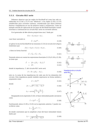 5.5. Análisis fasorial de circuitos de CA 83
5.5.3. Circuito RLC serie
Debemos observar que las reglas de Kirchhoff tal como han sido es-
tablecidas en (5.36) y (5.37) son “idénticas” a las reglas (2.34) y (2.35)
establecidas para corriente continua, considerando que ahora tenemos
fasores e impedancias en vez de números reales y resistencias. Como un
ejemplo sencillo de aplicación de las leyes de Kirchhoff fasoriales consid-
eraremos a continuación un circuito RLC serie en corriente alterna.
Si el generador de fem alterna proporciona una E dada por
E(t) = E0 cos(ωt + δE ) , (5.38)
cuyo fasor asociado es
˜E = E0ejδE
, (5.39)
al aplicar la ley de Kirchhoff de las tensiones (5.33) al circuito de la ﬁgura
tendremos que
E(t) = VR(t) + VC(t) + VL(t) , (5.40)
o bien en forma fasorial:
˜E = ˜VR + ˜VC + ˜VL . (5.41)
Teniendo ahora en cuenta las expresiones fasoriales (5.23),(5.26) y (5.30),
se tiene que
˜E = [R + j(XL − XC)] ˜I (5.42)
= Z ˜I , (5.43)
donde la impedancia, Z, del circuito RLC serie será
Impedancia de un circuito
serie RLCZ = R + j(XL − XC) , (5.44)
esto es, la suma de las impedancias de cada uno de los elementos del
circuito. Esta impedancia puede también expresarse en forma módulo y
argumento como
Z = |Z|ejδZ
(5.45)
donde
|Z| = R2 + (XL − XC)2 (5.46)
y
δZ = arctan
XL − XC
R
. (5.47)
Despejando en la expresión (5.43), el fasor intensidad puede calcularse
como
˜I = I0ejδI
=
˜E
Z
. (5.48)
Sustituyendo ahora (5.39) y (5.45) en la expresión anterior, ˜I puede ree-
scribirse como
˜I =
E0
|Z|
ej(δE −δI )
,
de donde concluimos que la amplitud y fase del fasor intensidad vienen
dados por
I0 =
E0
R2 + (XL − XC)2
(5.49)
Dpt. Física Aplicada 1 Apuntes de FFI
 