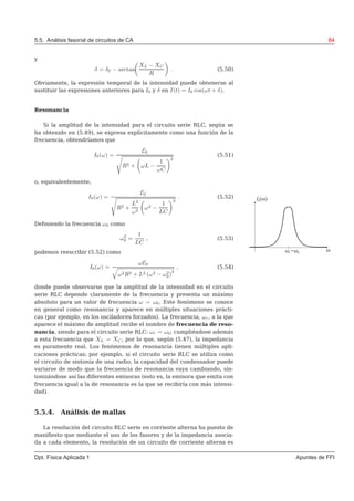 5.5. Análisis fasorial de circuitos de CA 84
y
δ = δE − arctan
XL − XC
R
. (5.50)
Obviamente, la expresión temporal de la intensidad puede obtenerse al
sustituir las expresiones anteriores para I0 y δ en I(t) = I0 cos(ωt + δ).
Resonancia
Si la amplitud de la intensidad para el circuito serie RLC, según se
ha obtenido en (5.49), se expresa explícitamente como una función de la
frecuencia, obtendríamos que
I0(ω) =
E0
R2 + ωL −
1
ωC
2
(5.51)
o, equivalentemente,
I0(ω) =
E0
R2 +
L2
ω2
ω2 −
1
LC
2
. (5.52)
Deﬁniendo la frecuencia ω0 como
ω2
0 =
1
LC
, (5.53)
podemos reescribir (5.52) como
I0(ω) =
ωE0
ω2R2 + L2 (ω2 − ω2
0)
2
, (5.54)
donde puede observarse que la amplitud de la intensidad en el circuito
serie RLC depende claramente de la frecuencia y presenta un máximo
absoluto para un valor de frecuencia ω = ω0. Este fenómeno se conoce
en general como resonancia y aparece en múltiples situaciones prácti-
cas (por ejemplo, en los osciladores forzados). La frecuencia, ωr, a la que
aparece el máximo de amplitud recibe el nombre de frecuencia de reso-
nancia, siendo para el circuito serie RLC: ωr = ω0; cumpliéndose además
a esta frecuencia que XL = XC, por lo que, según (5.47), la impedancia
es puramente real. Los fenómenos de resonancia tienen múltiples apli-
caciones prácticas; por ejemplo, si el circuito serie RLC se utiliza como
el circuito de sintonía de una radio, la capacidad del condensador puede
variarse de modo que la frecuencia de resonancia vaya cambiando, sin-
tonizándose así las diferentes emisoras (esto es, la emisora que emita con
frecuencia igual a la de resonancia es la que se recibiría con más intensi-
dad).
5.5.4. Análisis de mallas
La resolución del circuito RLC serie en corriente alterna ha puesto de
maniﬁesto que mediante el uso de los fasores y de la impedancia asocia-
da a cada elemento, la resolución de un circuito de corriente alterna es
Dpt. Física Aplicada 1 Apuntes de FFI
 
