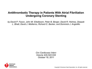 Antithrombotic Therapy in Patients With Atrial Fibrillation
Undergoing Coronary Stenting
by David P. Faxon, John W. Eikelboom, Peter B. Berger, David R. Holmes, Deepak
L. Bhatt, David J. Moliterno, Richard C. Becker, and Dominick J. Angiolillo
Circ Cardiovasc Interv
Volume 4(5):522-534
October 18, 2011
Copyright © American Heart Association, Inc. All rights reserved.
 