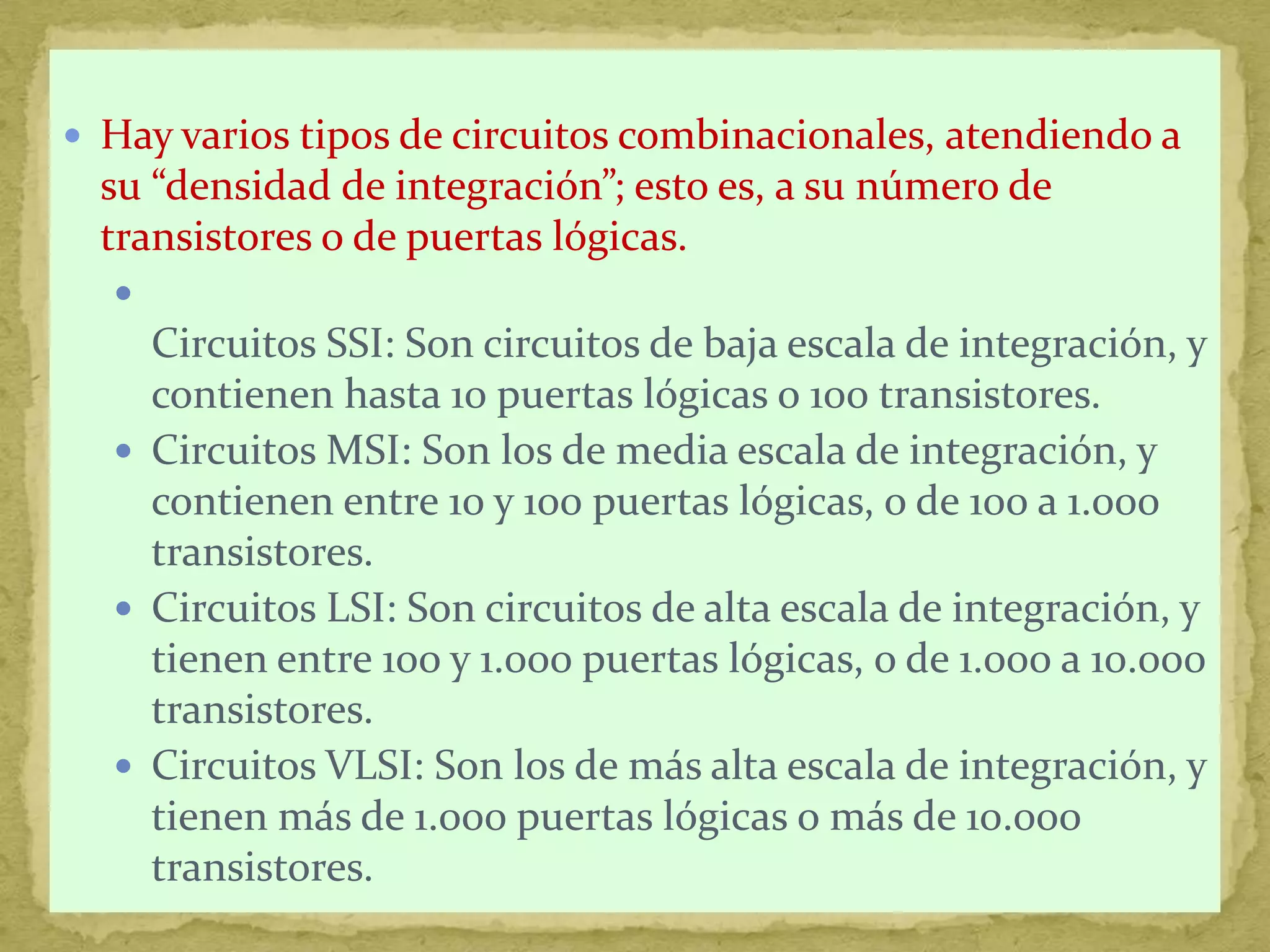 Hay varios tipos de circuitos combinacionales, atendiendo a su “densidad de integración”; esto es, a su número de transistores o de puertas lógicas.Circuitos SSI: Son circuitos de baja escala de integración, y contienen hasta 10 puertas lógicas o 100 transistores.Circuitos MSI: Son los de media escala de integración, y contienen entre 10 y 100 puertas lógicas, o de 100 a 1.000 transistores.Circuitos LSI: Son circuitos de alta escala de integración, y tienen entre 100 y 1.000 puertas lógicas, o de 1.000 a 10.000 transistores.Circuitos VLSI: Son los de más alta escala de integración, y tienen más de 1.000 puertas lógicas o más de 10.000 transistores.