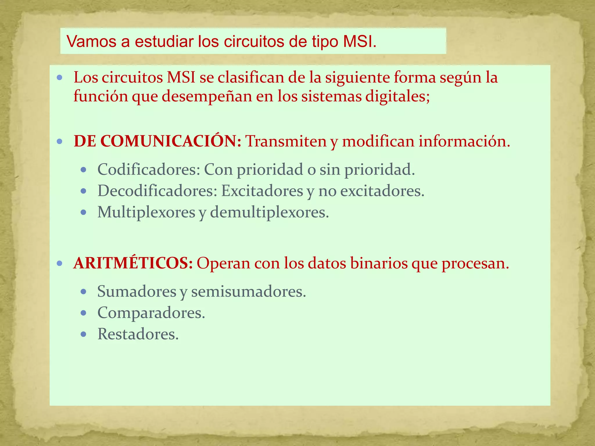 Vamos a estudiar los circuitos de tipo MSI.Los circuitos MSI se clasifican de la siguiente forma según la función que desempeñan en los sistemas digitales;DE COMUNICACIÓN: Transmiten y modifican información.Codificadores: Con prioridad o sin prioridad.Decodificadores: Excitadores y no excitadores.Multiplexores y demultiplexores.ARITMÉTICOS: Operan con los datos binarios que procesan.Sumadores y semisumadores.Comparadores.Restadores.