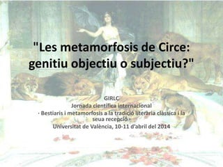 "Les metamorfosis de Circe:
genitiu objectiu o subjectiu?"
GIRLC
Jornada científica internacional
· Bestiaris i metamorfosis a la tradició literària clàssica i la
seua recepció ·
Universitat de València, 10-11 d’abril del 2014
 
