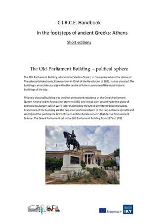 C.I.R.C.E. Handbook
In the footsteps of ancient Greeks: Athens
Short editions
The Old Parliament Building – political sphere
The Old ParliamentBuildingislocatedonStadiouStreet,inthe square where the statue of
TheodorosKolokotronis,Commander-in-Chief of the Revolutionof 1821, is alsosituated.The
buildingisanarchitectural jewelinthe centre of Athensandone of the mosthistoric
buildingsof the city.
Thisneo-classical buildingwasthe firstpermanentresidence of the GreekParliament.
QueenAmalialaiditsfoundationstone in1858, and itwas builtaccordingto the plansof
FrancoisBoulanger,whichwere later modifiedbythe GreekarchitectPanayotisKalkos.
Trademarkof the buildingare the twoionicporticosinfrontof the twoentrances(northand
south) andthe pediments,bothof themarchitectural elementsthatderive fromancient
Greece. The Greek Parliamentsatinthe OldParliamentBuildingfrom1875 to 1932.
 