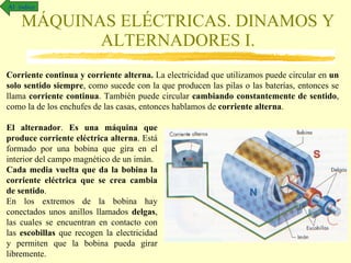 MÁQUINAS ELÉCTRICAS. DINAMOS Y ALTERNADORES I. Al  índice Corriente continua y corriente alterna.  La electricidad que utilizamos puede circular en  un solo sentido siempre , como sucede con la que producen las pilas o las baterías, entonces se llama  corriente continua . También puede circular  cambiando constantemente de sentido , como la de los enchufes de las casas, entonces hablamos de  corriente alterna . El alternador .  Es una máquina que produce corriente eléctrica alterna . Está formado por una bobina que gira en el interior del campo magnético de un imán.  Cada media vuelta que da la bobina la corriente eléctrica que se crea cambia de sentido . En los extremos de la bobina hay conectados unos anillos llamados  delgas , las cuales se encuentran en contacto con las  escobillas  que recogen la electricidad y permiten que la bobina pueda girar libremente.  
