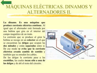MÁQUINAS ELÉCTRICAS. DINAMOS Y ALTERNADORES II. Al  índice La dinamo .  Es una máquina que produce corriente eléctrica continua . Al igual que el alternador está formada por una bobina que gira en el interior del campo magnético de un imán.  La corriente que se produce al girar la bobina se recoge en un  colector  en el que se encuentran las  delgas  que ocupan las  dos mitades  y están  separadas  entre sí. De ese modo  se evita que la corriente eléctrica creada cambie de sentido  y también que se enreden los cables. De las delgas la corriente pasa a las  escobillas , las cuales  tocan sólo a una de las delgas  y de ahí al resto del circuito. 