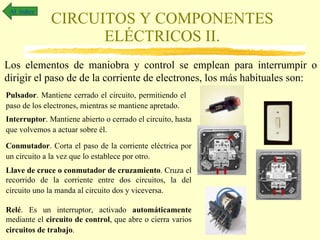 CIRCUITOS Y COMPONENTES ELÉCTRICOS II. Al  índice Los elementos de maniobra y control se emplean para interrumpir o dirigir el paso de de la corriente de electrones, los más habituales son: Pulsador . Mantiene cerrado el circuito, permitiendo el paso de los electrones, mientras se mantiene apretado.   Interruptor . Mantiene abierto o cerrado el circuito, hasta que volvemos a actuar sobre él.   Conmutador . Corta el paso de la corriente eléctrica por un circuito a la vez que lo establece por otro.  Llave de cruce o conmutador de cruzamiento . Cruza el recorrido de la corriente entre dos circuitos, la del circuito uno la manda al circuito dos y viceversa.   Relé . Es un interruptor, activado  automáticamente  mediante el  circuito de control , que abre o cierra varios  circuitos de trabajo .  