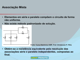 Associação Mista
▪ Elementos em série e paralelo compõem o circuito de forma
não uniforme.
▪ Não existe método padronizado de solução.
▪ Obtém-se a resistência equivalente pela resolução das
associações série e paralelo independentes, compostas ao
final.
Fonte: Curso Eletrônica UNIP, Prof. Christovam P. Filho
 