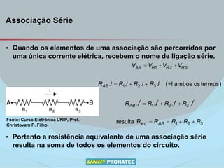 Associação Série
▪ Quando os elementos de uma associação são percorridos por
uma única corrente elétrica, recebem o nome de ligação série.
▪ Portanto a resistência equivalente de uma associação série
resulta na soma de todos os elementos do circuito.
Fonte: Curso Eletrônica UNIP, Prof.
Christovam P. Filho
 