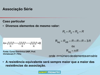 Associação Série
Caso particular
▪ Diversos elementos de mesmo valor:
▪ A resistência equivalente será sempre maior que a maior das
resistências da associação.
Fonte: Curso Eletrônica UNIP, Prof.
Christovam P. Filho
 